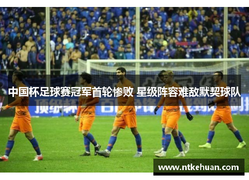 中国杯足球赛冠军首轮惨败 星级阵容难敌默契球队