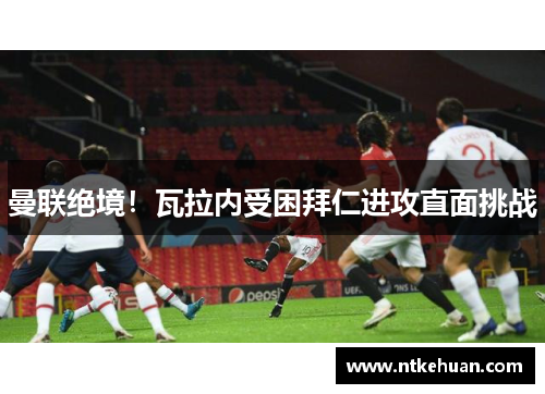 曼联绝境！瓦拉内受困拜仁进攻直面挑战