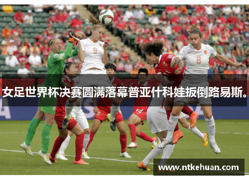 女足世界杯决赛圆满落幕普亚什科娃扳倒路易斯。